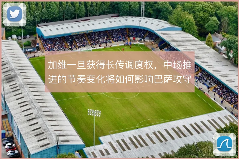 加维一旦获得长传调度权，中场推进的节奏变化将如何影响巴萨攻守转换