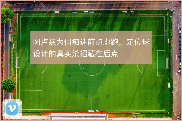 图卢兹为何痴迷前点虚跑,定位球设计的真实杀招藏在后点