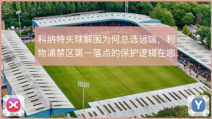 科纳特头球解围为何总选远端,利物浦禁区第一落点的保护逻辑在哪