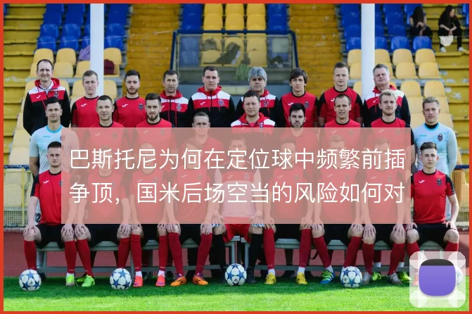 巴斯托尼为何在定位球中频繁前插争顶，国米后场空当的风险如何对冲