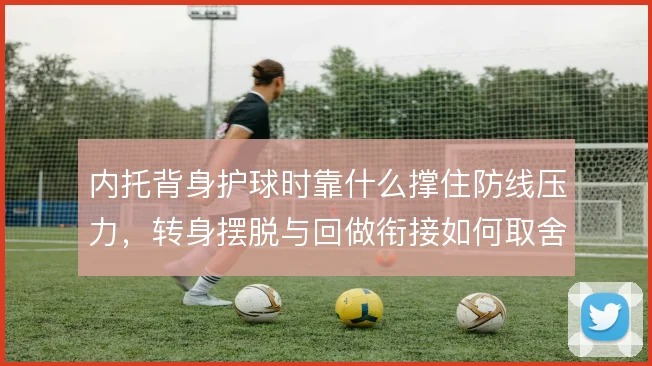 内托背身护球时靠什么撑住防线压力,转身摆脱与回做衔接如何取舍