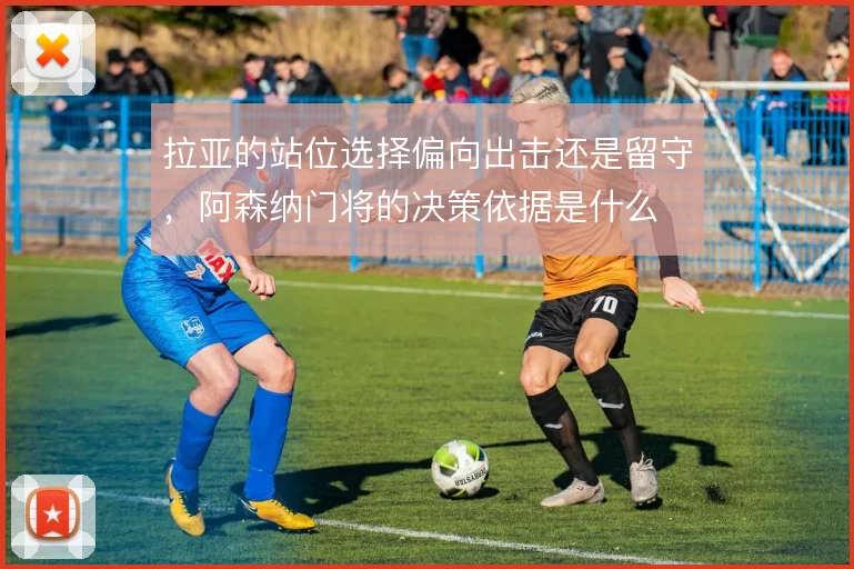 拉亚的站位选择偏向出击还是留守,阿森纳门将的决策依据是什么