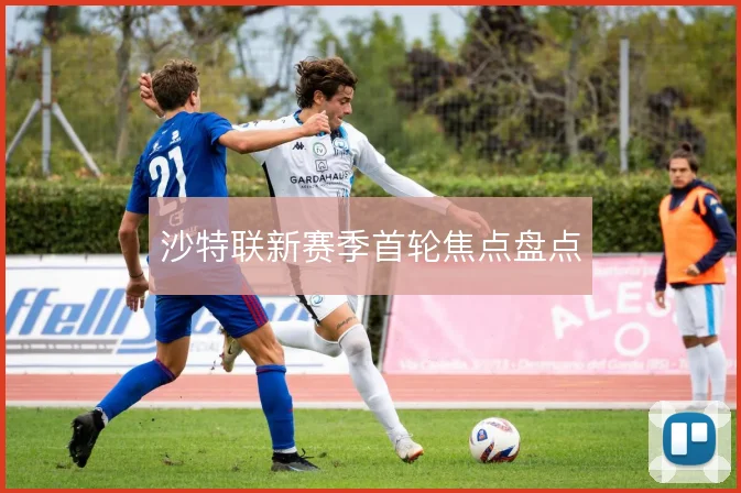 沙特联新赛季首轮焦点盘点
