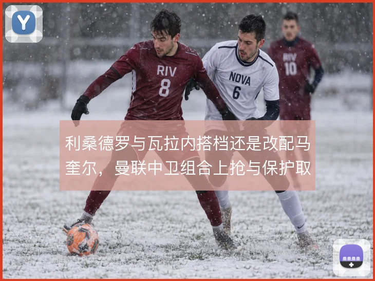 利桑德罗与瓦拉内搭档还是改配马奎尔，曼联中卫组合上抢与保护取舍不同