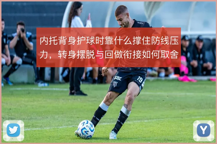内托背身护球时靠什么撑住防线压力,转身摆脱与回做衔接如何取舍