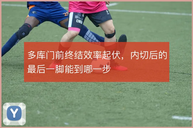 多库门前终结效率起伏，内切后的最后一脚能到哪一步