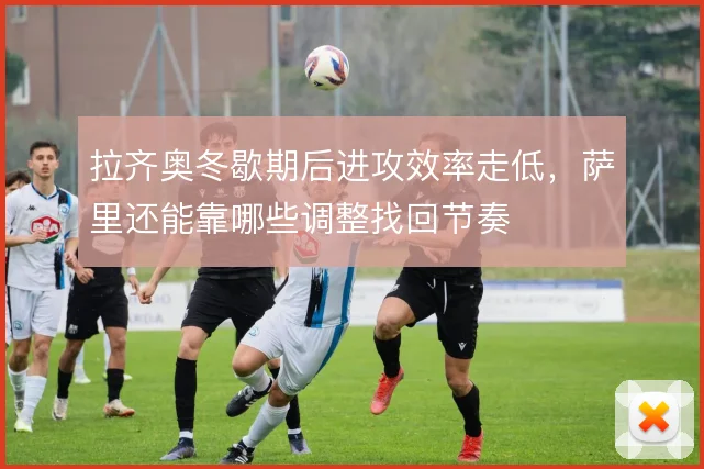 拉齐奥冬歇期后进攻效率走低，萨里还能靠哪些调整找回节奏