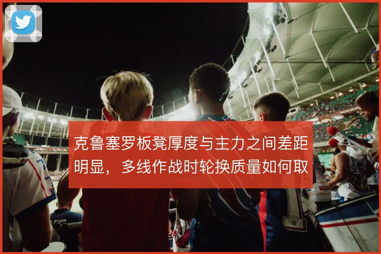 克鲁塞罗板凳厚度与主力之间差距明显，多线作战时轮换质量如何取舍