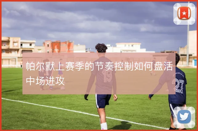 帕尔默上赛季的节奏控制如何盘活中场进攻