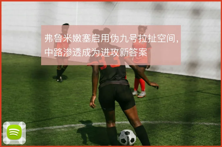 弗鲁米嫩塞启用伪九号拉扯空间,中路渗透成为进攻新答案