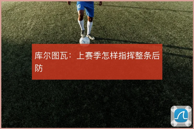 库尔图瓦:上赛季怎样指挥整条后防