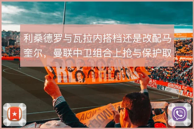 利桑德罗与瓦拉内搭档还是改配马奎尔，曼联中卫组合上抢与保护取舍不同