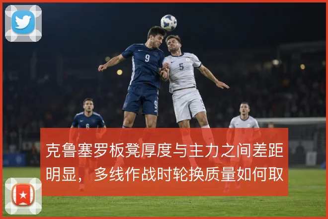克鲁塞罗板凳厚度与主力之间差距明显，多线作战时轮换质量如何取舍