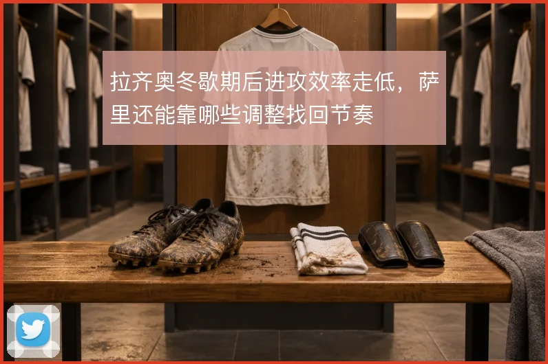 拉齐奥冬歇期后进攻效率走低，萨里还能靠哪些调整找回节奏