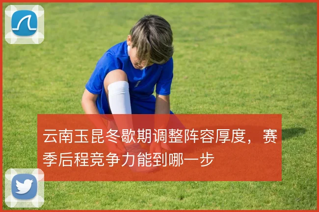 云南玉昆冬歇期调整阵容厚度,赛季后程竞争力能到哪一步