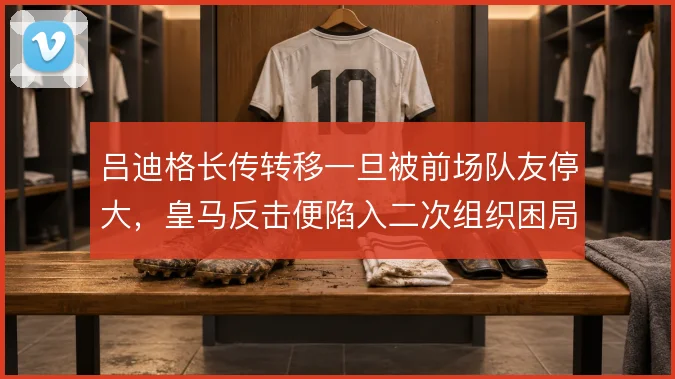 吕迪格长传转移一旦被前场队友停大,皇马反击便陷入二次组织困局