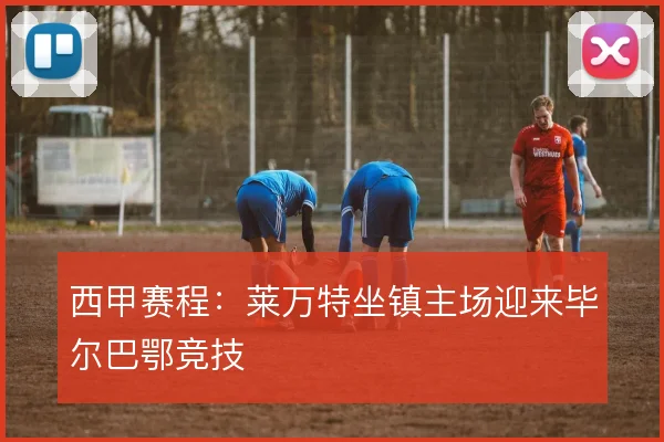 西甲赛程：莱万特坐镇主场迎来毕尔巴鄂竞技