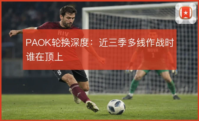 PAOK轮换深度:近三季多线作战时谁在顶上