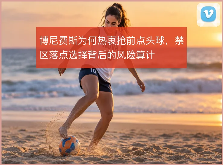 博尼费斯为何热衷抢前点头球,禁区落点选择背后的风险算计