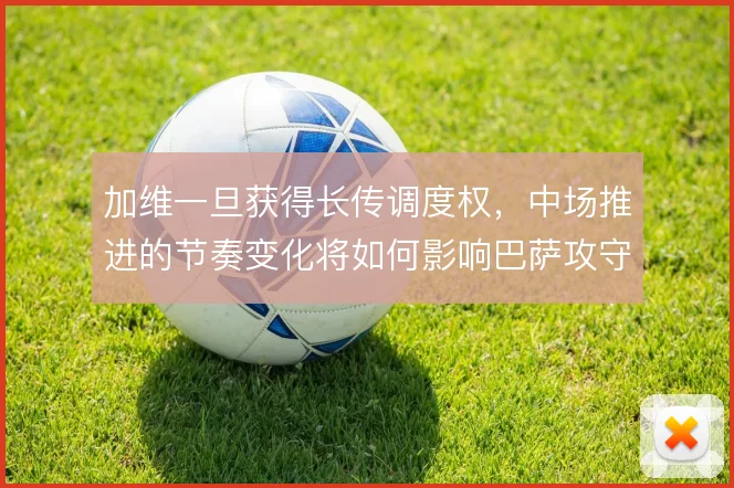 加维一旦获得长传调度权，中场推进的节奏变化将如何影响巴萨攻守转换