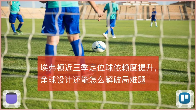 埃弗顿近三季定位球依赖度提升,角球设计还能怎么解破局难题