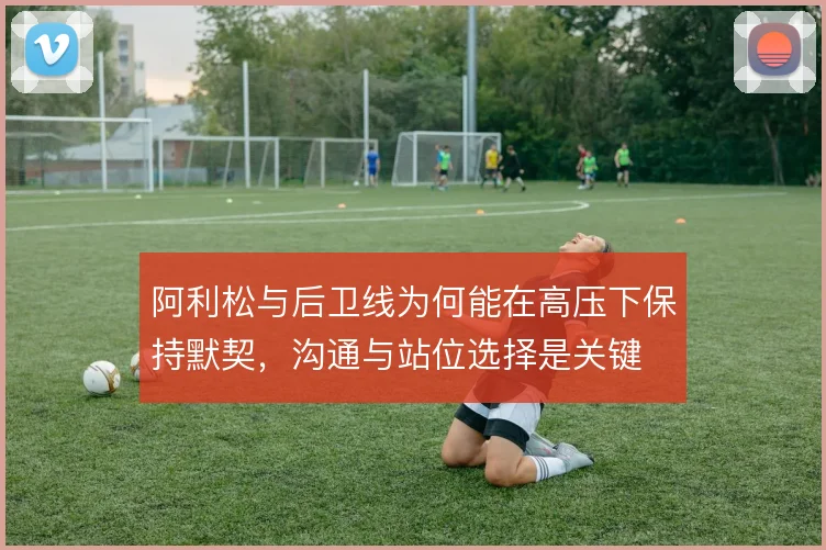 阿利松与后卫线为何能在高压下保持默契，沟通与站位选择是关键