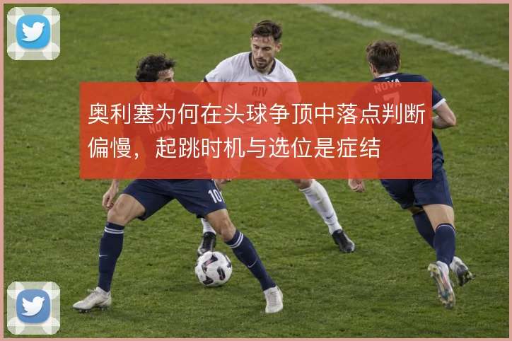 奥利塞为何在头球争顶中落点判断偏慢，起跳时机与选位是症结