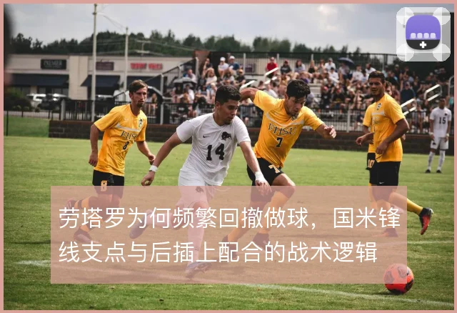 劳塔罗为何频繁回撤做球，国米锋线支点与后插上配合的战术逻辑