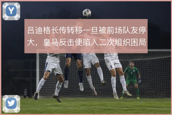 吕迪格长传转移一旦被前场队友停大,皇马反击便陷入二次组织困局