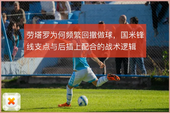 劳塔罗为何频繁回撤做球，国米锋线支点与后插上配合的战术逻辑