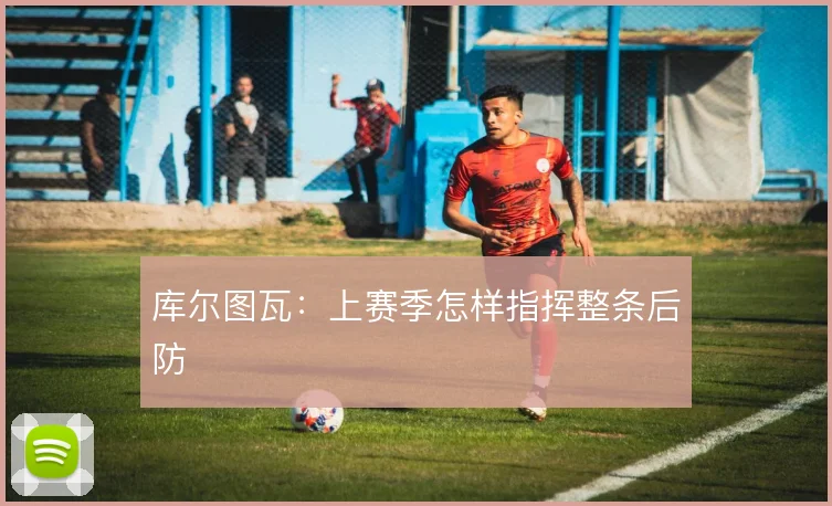 库尔图瓦:上赛季怎样指挥整条后防