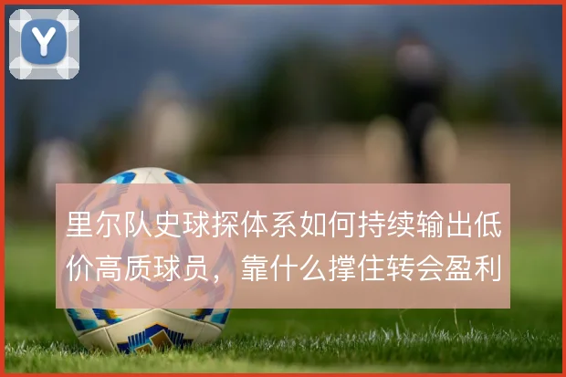 里尔队史球探体系如何持续输出低价高质球员，靠什么撑住转会盈利